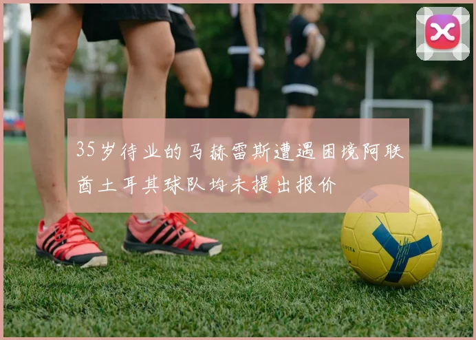 35岁待业的马赫雷斯遭遇困境阿联酋土耳其球队均未提出报价