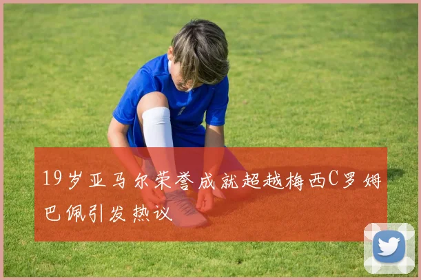 19岁亚马尔荣誉成就超越梅西C罗姆巴佩引发热议