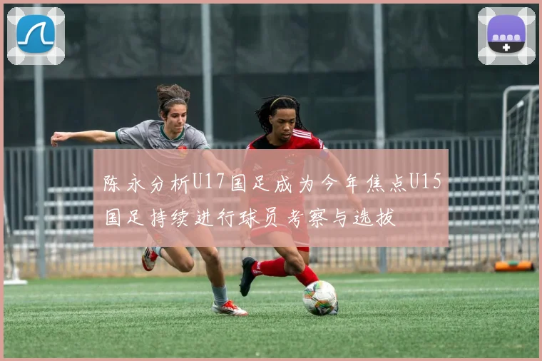 陈永分析U17国足成为今年焦点U15国足持续进行球员考察与选拔