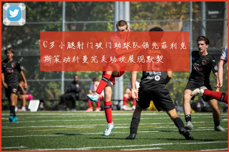 C罗小腿射门破门助球队领先菲利克斯策动科曼完美助攻展现默契