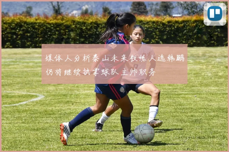 媒体人分析泰山未来教练人选韩鹏仍将继续执掌球队主帅职务
