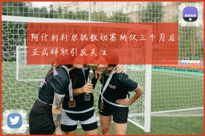阿什利科尔执教切塞纳仅三个月后正式辞职引发关注