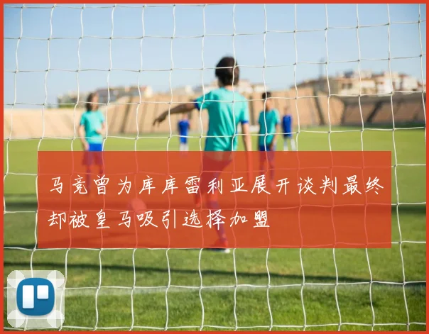 马竞曾为库库雷利亚展开谈判最终却被皇马吸引选择加盟
