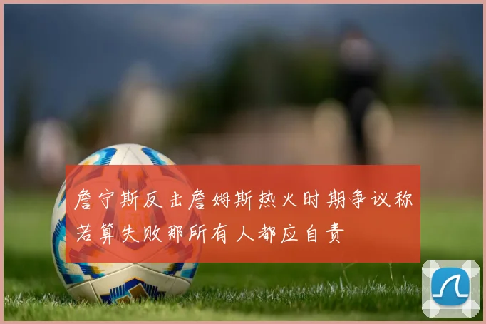 詹宁斯反击詹姆斯热火时期争议称若算失败那所有人都应自责
