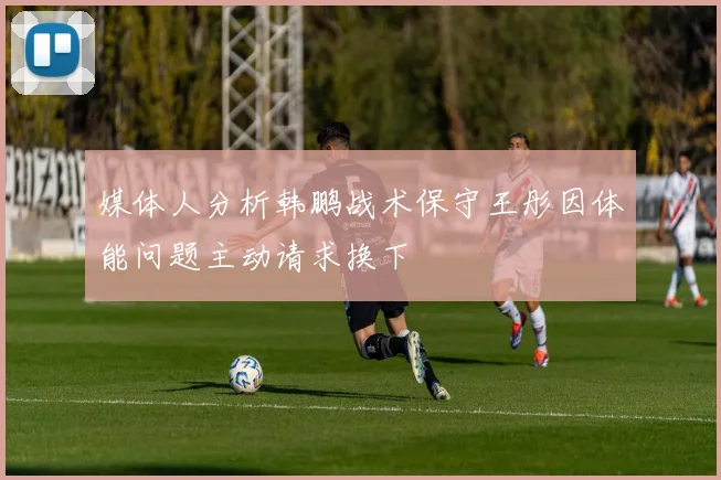 媒体人分析韩鹏战术保守王彤因体能问题主动请求换下