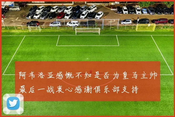 阿韦洛亚感慨不知是否为皇马主帅最后一战衷心感谢俱乐部支持