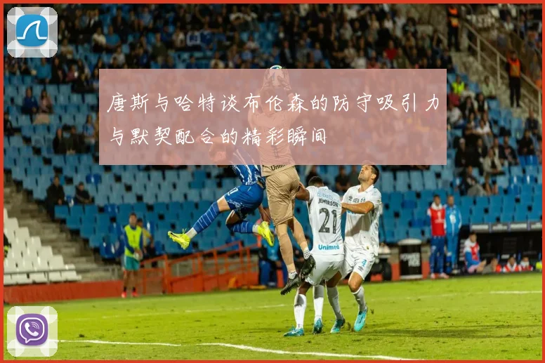 唐斯与哈特谈布伦森的防守吸引力与默契配合的精彩瞬间