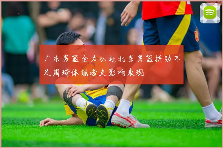 广东男篮全力以赴北京男篮拼劲不足周琦体能透支影响表现