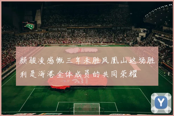 颜骏凌感慨三年未胜凤凰山这场胜利是海港全体成员的共同荣耀