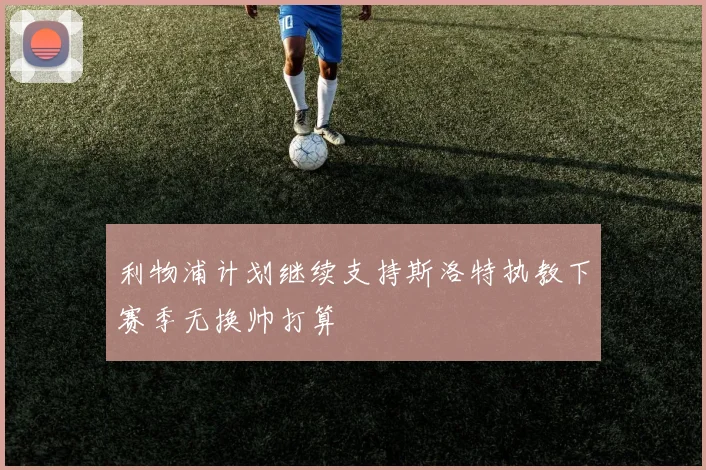 利物浦计划继续支持斯洛特执教下赛季无换帅打算