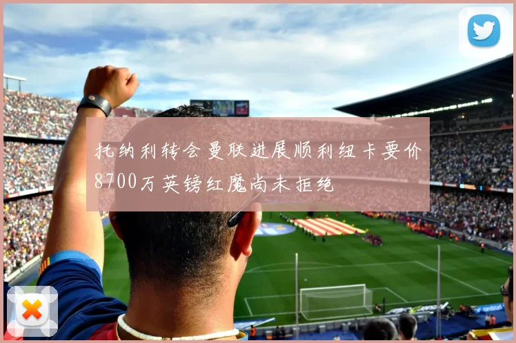 托纳利转会曼联进展顺利纽卡要价8700万英镑红魔尚未拒绝