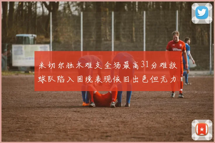 米切尔独木难支全场最高31分难救球队陷入困境表现依旧出色但无力回天