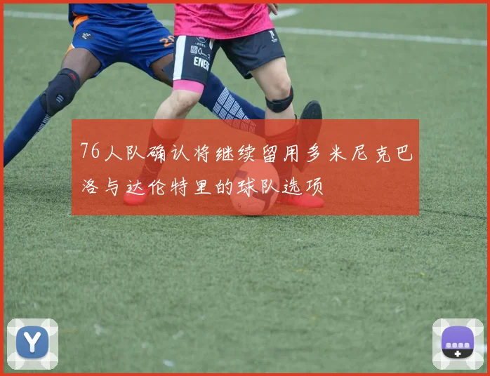 76人队确认将继续留用多米尼克巴洛与达伦特里的球队选项