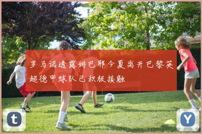 罗马诺透露姆巴耶今夏离开巴黎英超德甲球队已积极接触
