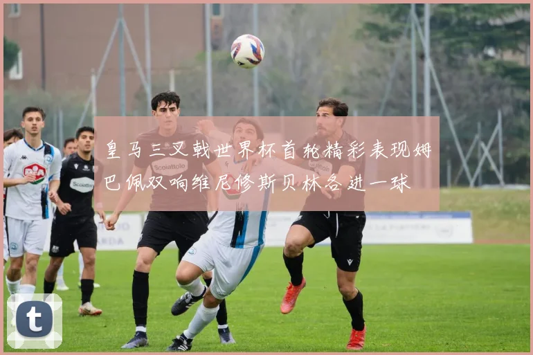 皇马三叉戟世界杯首轮精彩表现姆巴佩双响维尼修斯贝林各进一球