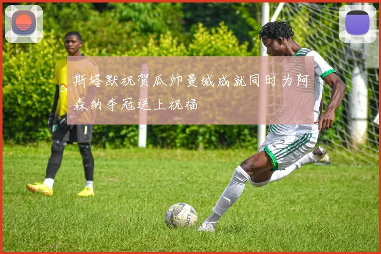 斯塔默祝贺瓜帅曼城成就同时为阿森纳夺冠送上祝福