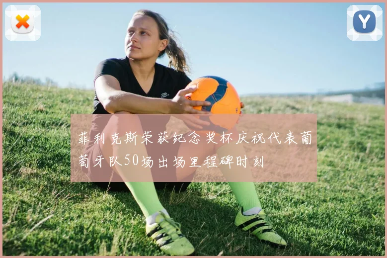 菲利克斯荣获纪念奖杯庆祝代表葡萄牙队50场出场里程碑时刻