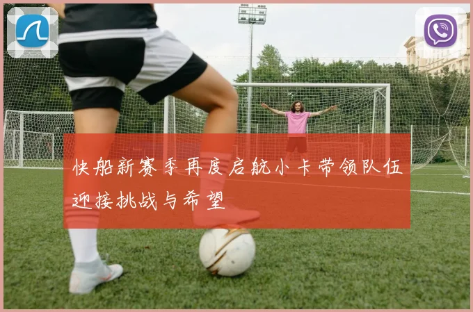 快船新赛季再度启航小卡带领队伍迎接挑战与希望