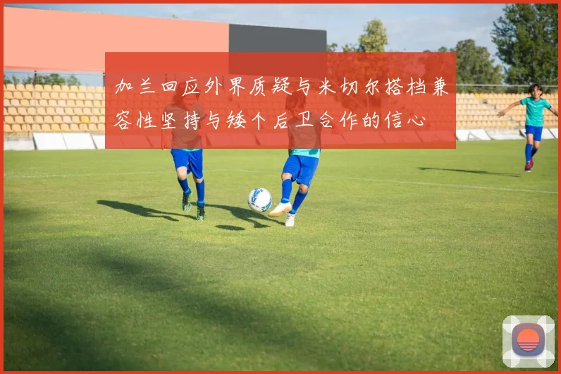 加兰回应外界质疑与米切尔搭档兼容性坚持与矮个后卫合作的信心