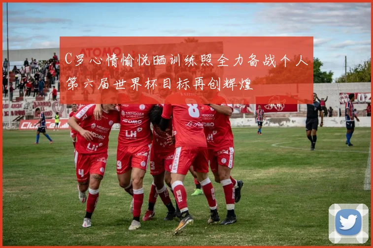 C罗心情愉悦晒训练照全力备战个人第六届世界杯目标再创辉煌