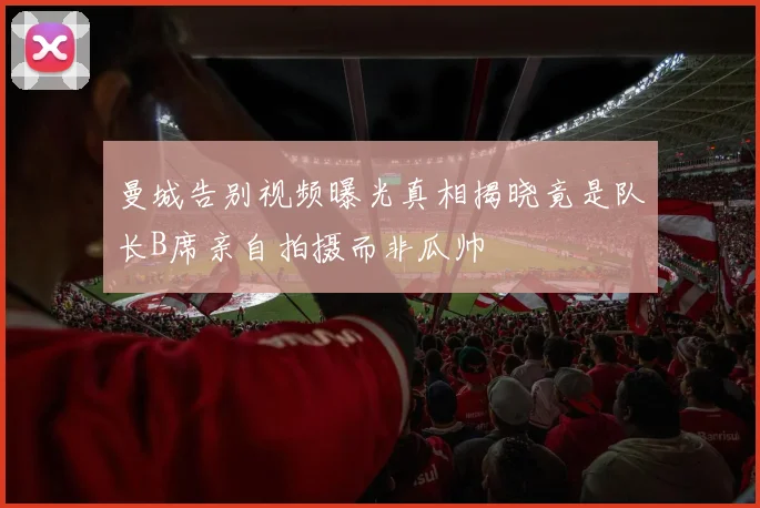 曼城告别视频曝光真相揭晓竟是队长B席亲自拍摄而非瓜帅