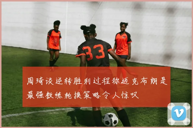 周琦谈逆转胜利过程称迈克布朗是最强教练轮换策略令人惊叹