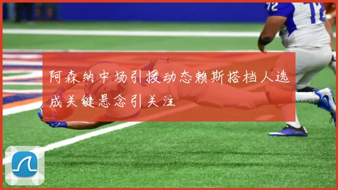 阿森纳中场引援动态赖斯搭档人选成关键悬念引关注