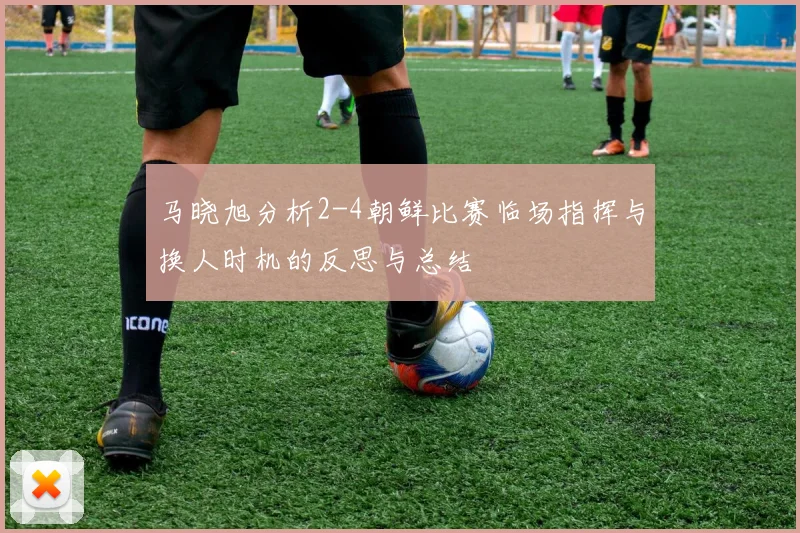 马晓旭分析2-4朝鲜比赛临场指挥与换人时机的反思与总结