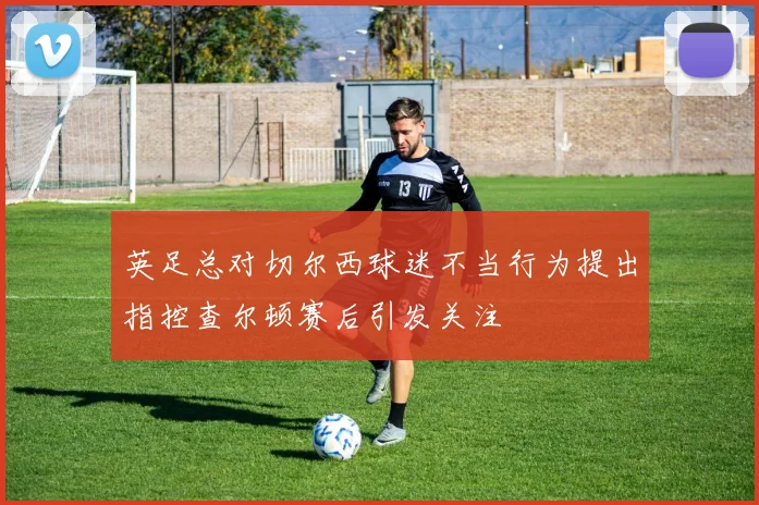 英足总对切尔西球迷不当行为提出指控查尔顿赛后引发关注