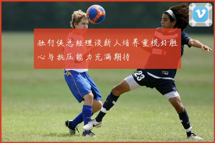 独行侠总经理谈新人培养重视好胜心与抗压能力充满期待