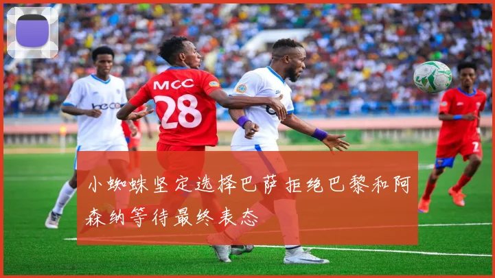 小蜘蛛坚定选择巴萨拒绝巴黎和阿森纳等待最终表态