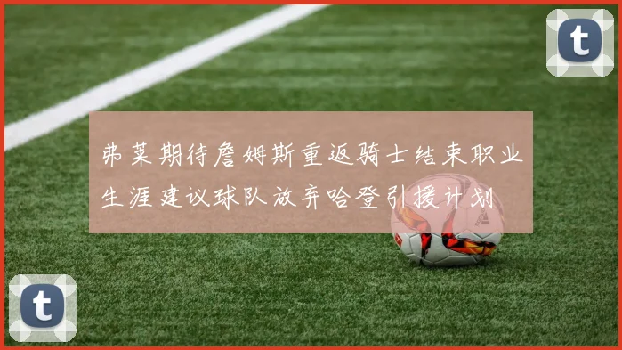 弗莱期待詹姆斯重返骑士结束职业生涯建议球队放弃哈登引援计划